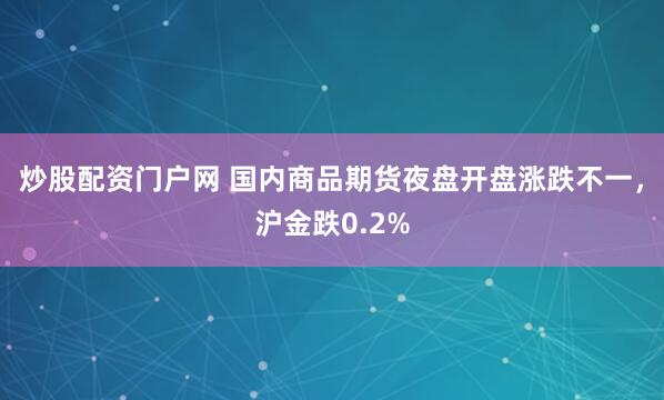 炒股配资门户网 国内商品期货夜盘开盘涨跌不一，沪金跌0.2%