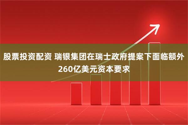 股票投资配资 瑞银集团在瑞士政府提案下面临额外260亿美元资本要求