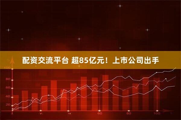 配资交流平台 超85亿元！上市公司出手
