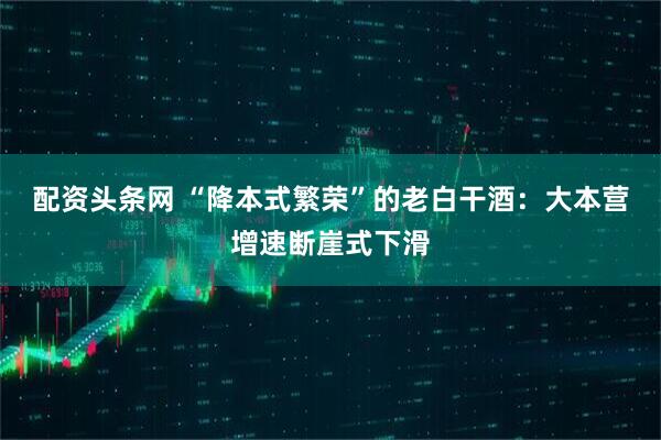 配资头条网 “降本式繁荣”的老白干酒：大本营增速断崖式下滑