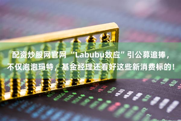 配资炒股网官网 “Labubu效应”引公募追捧，不仅泡泡玛特，基金经理还看好这些新消费标的！