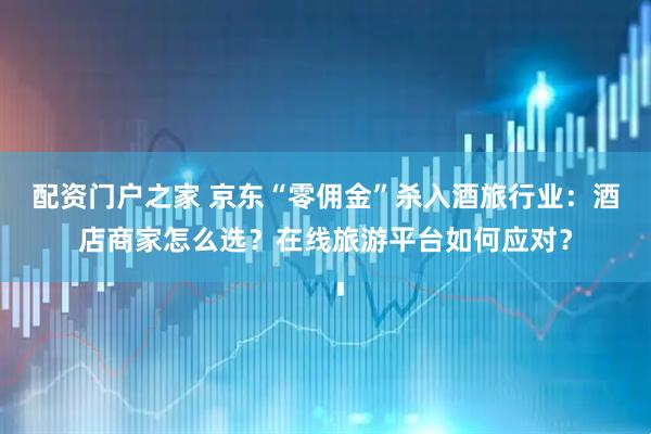 配资门户之家 京东“零佣金”杀入酒旅行业：酒店商家怎么选？在线旅游平台如何应对？