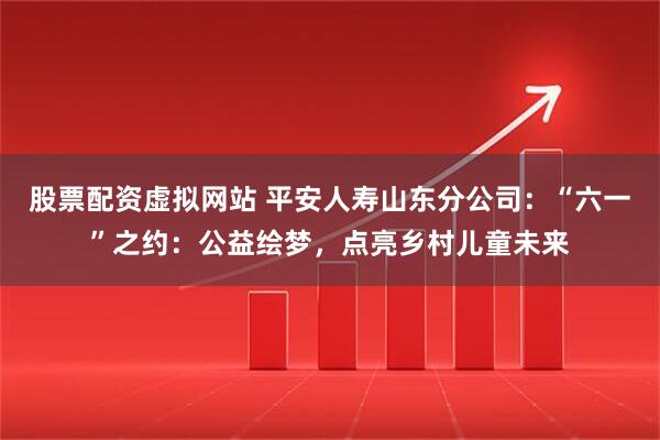股票配资虚拟网站 平安人寿山东分公司：“六一”之约：公益绘梦，点亮乡村儿童未来