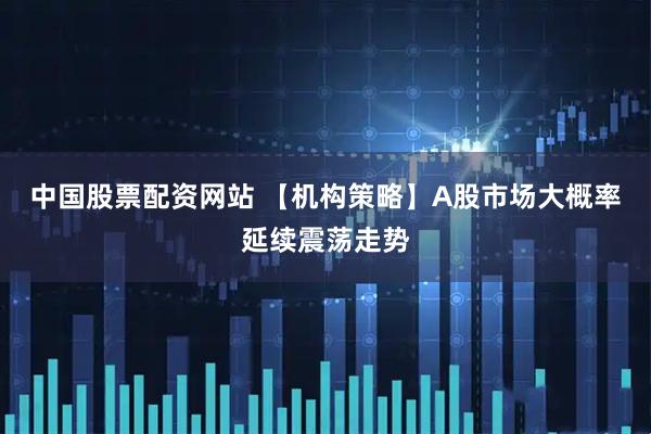 中国股票配资网站 【机构策略】A股市场大概率延续震荡走势