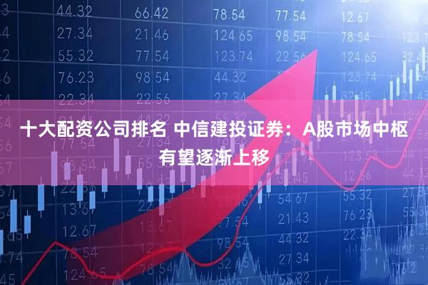 十大配资公司排名 中信建投证券：A股市场中枢有望逐渐上移