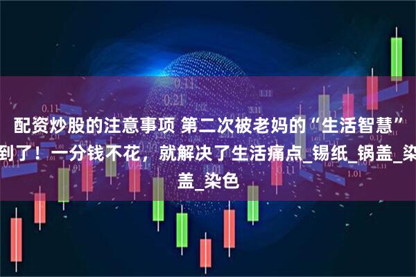 配资炒股的注意事项 第二次被老妈的“生活智慧”惊到了！一分钱不花，就解决了生活痛点_锡纸_锅盖_染色