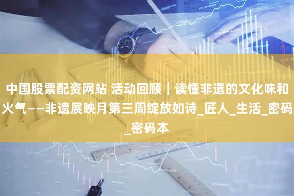 中国股票配资网站 活动回顾｜读懂非遗的文化味和烟火气——非遗展映月第三周绽放如诗_匠人_生活_密码本