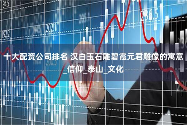 十大配资公司排名 汉白玉石雕碧霞元君雕像的寓意_信仰_泰山_文化