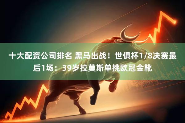 十大配资公司排名 黑马出战！世俱杯1/8决赛最后1场：39岁拉莫斯单挑欧冠金靴