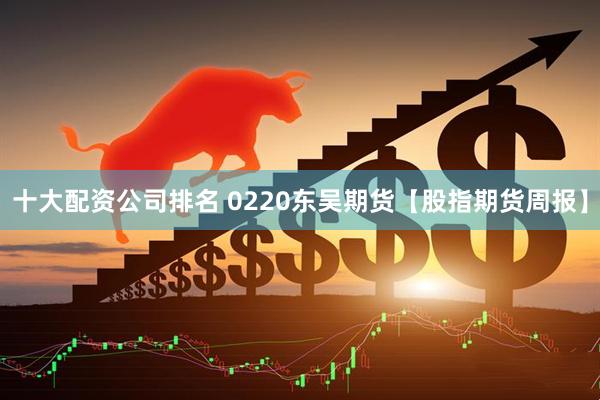 十大配资公司排名 0220东吴期货【股指期货周报】