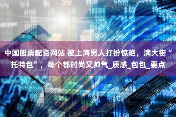 中国股票配资网站 被上海男人打扮惊艳，满大街“托特包”，每个都时尚又帅气_质感_包包_要点