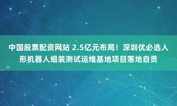 中国股票配资网站 2.5亿元布局！深圳优必选人形机器人组装测试运维基地项目落地自贡