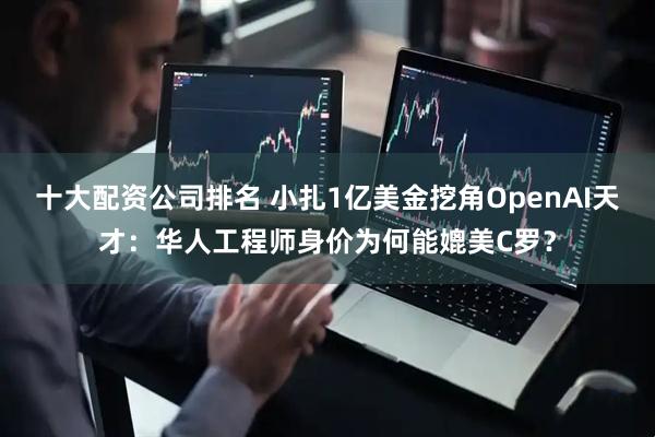 十大配资公司排名 小扎1亿美金挖角OpenAI天才：华人工程师身价为何能媲美C罗？