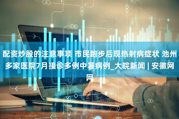 配资炒股的注意事项 市民跑步后现热射病症状 池州多家医院7月接诊多例中暑病例_大皖新闻 | 安徽网