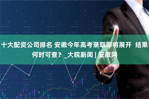 十大配资公司排名 安徽今年高考录取即将展开  结果何时可查？_大皖新闻 | 安徽网