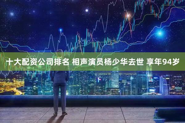 十大配资公司排名 相声演员杨少华去世 享年94岁