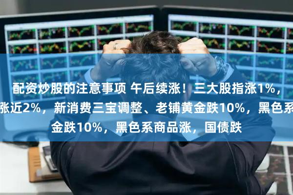 配资炒股的注意事项 午后续涨！三大股指涨1%，券商爆发，恒指涨近2%，新消费三宝调整、老铺黄金跌10%，黑色系商品涨，国债跌