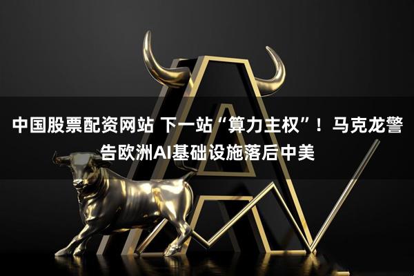 中国股票配资网站 下一站“算力主权”！马克龙警告欧洲AI基础设施落后中美