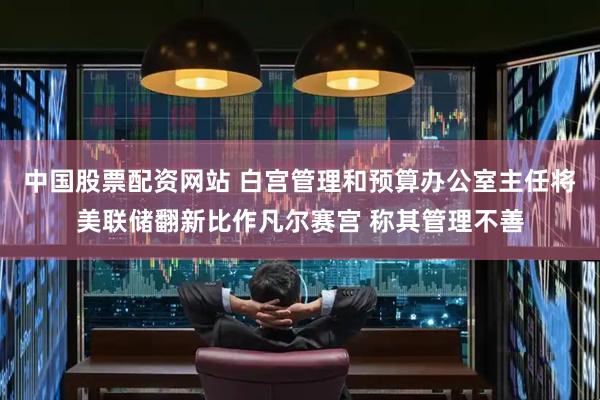 中国股票配资网站 白宫管理和预算办公室主任将美联储翻新比作凡尔赛宫 称其管理不善