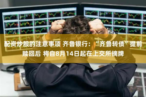 配资炒股的注意事项 齐鲁银行：“齐鲁转债”提前赎回后 将自8月14日起在上交所摘牌