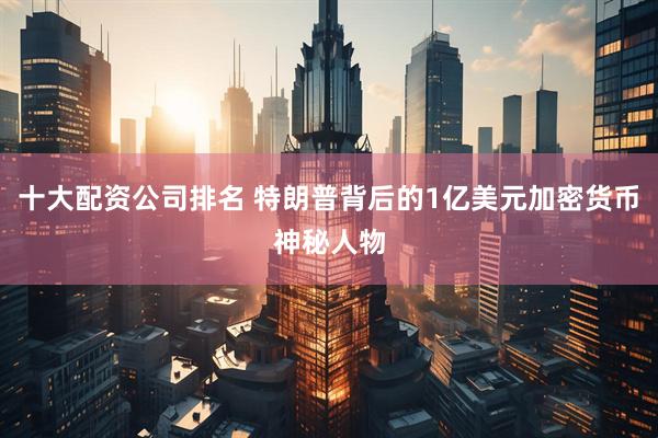 十大配资公司排名 特朗普背后的1亿美元加密货币神秘人物