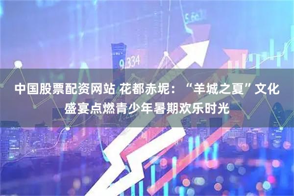 中国股票配资网站 花都赤坭：“羊城之夏”文化盛宴点燃青少年暑期欢乐时光