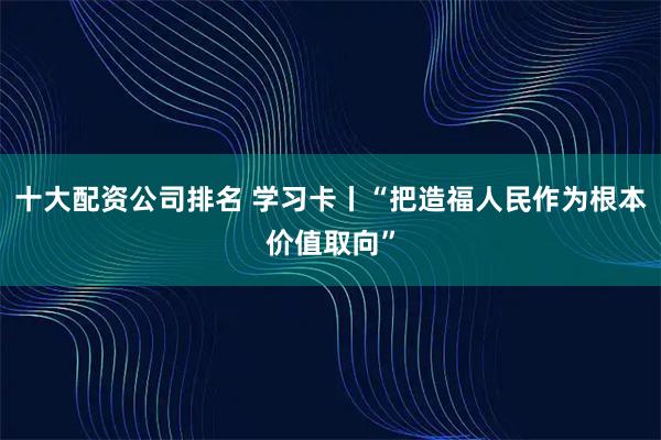 十大配资公司排名 学习卡丨“把造福人民作为根本价值取向”