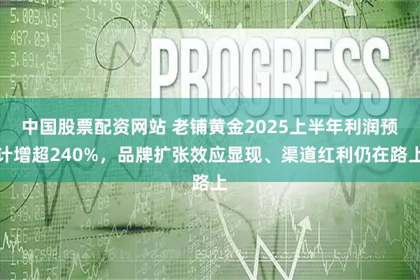 中国股票配资网站 老铺黄金2025上半年利润预计增超240%，品牌扩张效应显现、渠道红利仍在路上