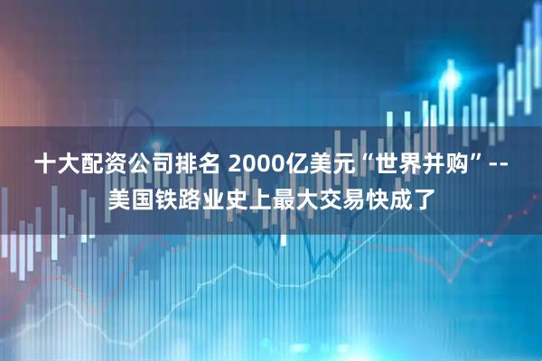 十大配资公司排名 2000亿美元“世界并购”--美国铁路业史上最大交易快成了