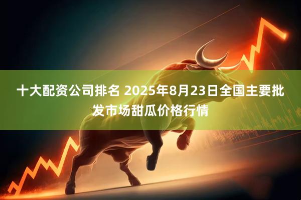 十大配资公司排名 2025年8月23日全国主要批发市场甜瓜价格行情