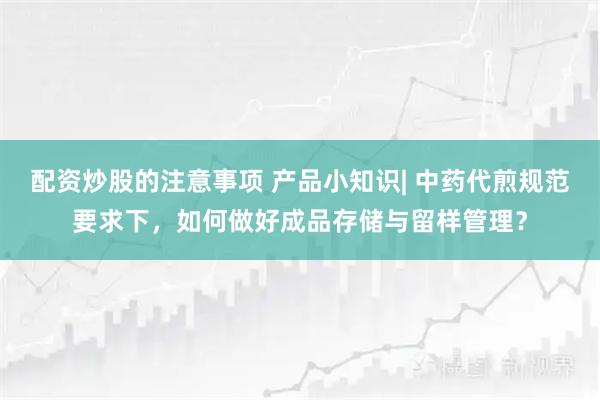 配资炒股的注意事项 产品小知识| 中药代煎规范要求下，如何做好成品存储与留样管理？