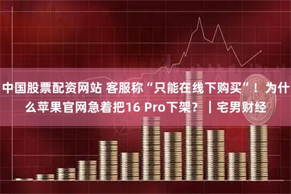 中国股票配资网站 客服称“只能在线下购买”！为什么苹果官网急着把16 Pro下架？｜宅男财经