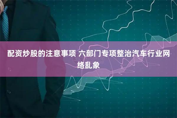 配资炒股的注意事项 六部门专项整治汽车行业网络乱象