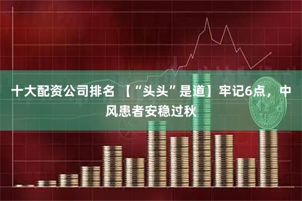 十大配资公司排名 【“头头”是道】牢记6点，中风患者安稳过秋