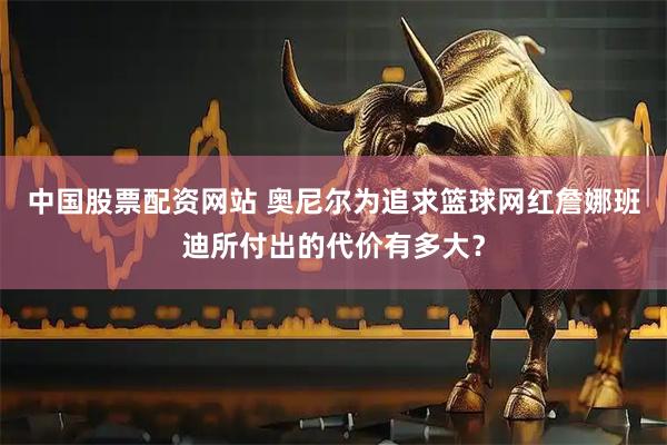 中国股票配资网站 奥尼尔为追求篮球网红詹娜班迪所付出的代价有多大？