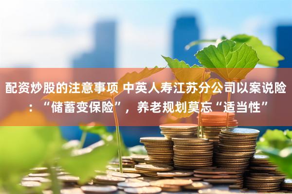 配资炒股的注意事项 中英人寿江苏分公司以案说险 ：“储蓄变保险”，养老规划莫忘“适当性”