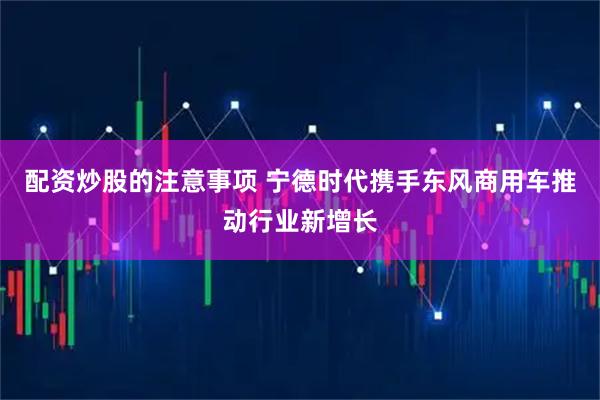 配资炒股的注意事项 宁德时代携手东风商用车推动行业新增长