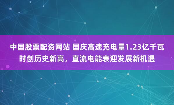 中国股票配资网站 国庆高速充电量1.23亿千瓦时创历史新高，直流电能表迎发展新机遇