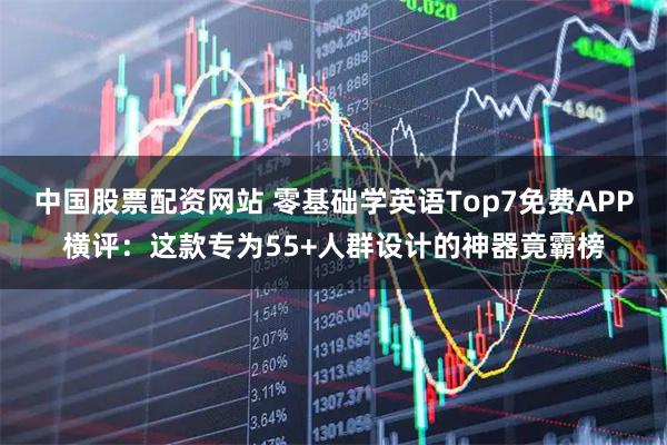 中国股票配资网站 零基础学英语Top7免费APP横评：这款专为55+人群设计的神器竟霸榜