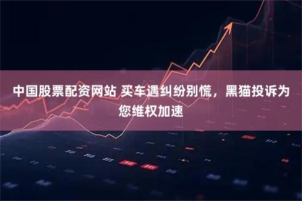 中国股票配资网站 买车遇纠纷别慌，黑猫投诉为您维权加速